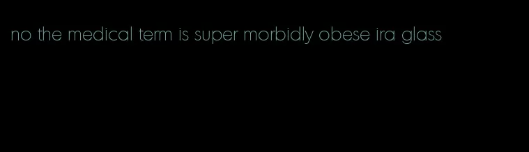 no the medical term is super morbidly obese ira glass