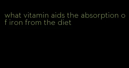 what vitamin aids the absorption of iron from the diet