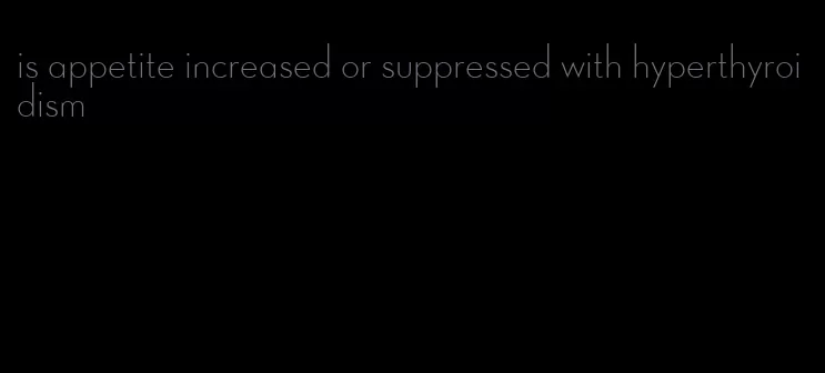 is appetite increased or suppressed with hyperthyroidism