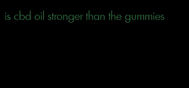 is cbd oil stronger than the gummies