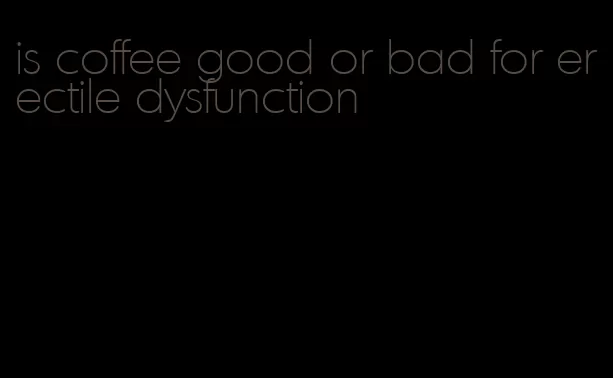 is coffee good or bad for erectile dysfunction