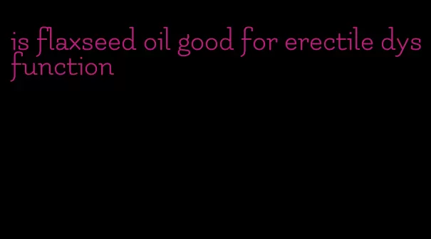 is flaxseed oil good for erectile dysfunction