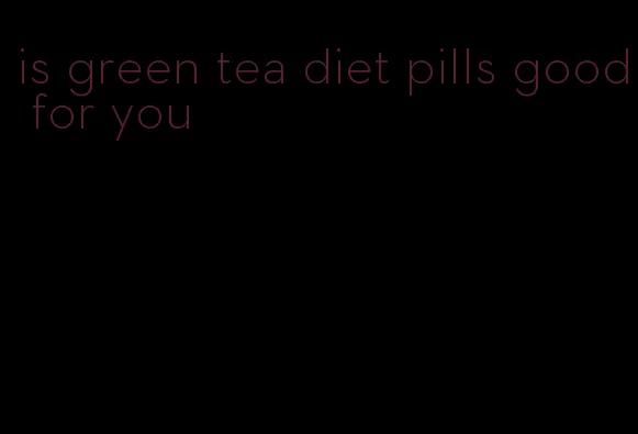 is green tea diet pills good for you