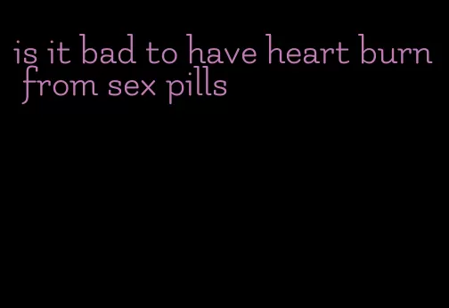 is it bad to have heart burn from sex pills