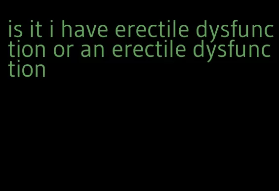 is it i have erectile dysfunction or an erectile dysfunction