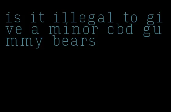 is it illegal to give a minor cbd gummy bears