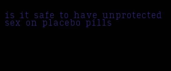 is it safe to have unprotected sex on placebo pills