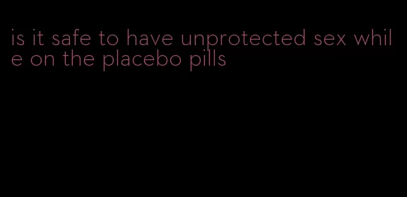 is it safe to have unprotected sex while on the placebo pills