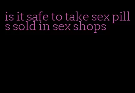 is it safe to take sex pills sold in sex shops