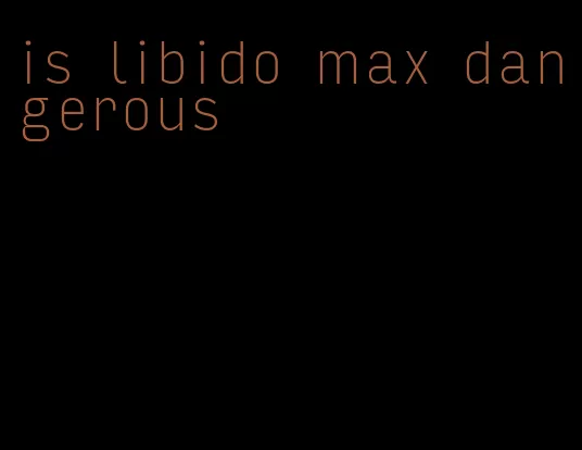 is libido max dangerous