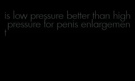 is low pressure better than high pressure for penis enlargement