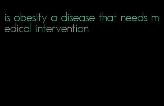 is obesity a disease that needs medical intervention