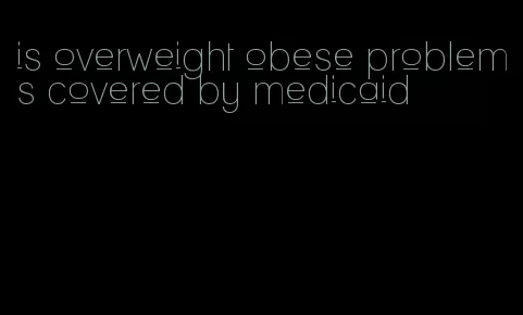 is overweight obese problems covered by medicaid