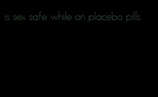 is sex safe while on placebo pills