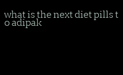 what is the next diet pills to adipak