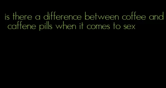 is there a difference between coffee and caffene pills when it comes to sex