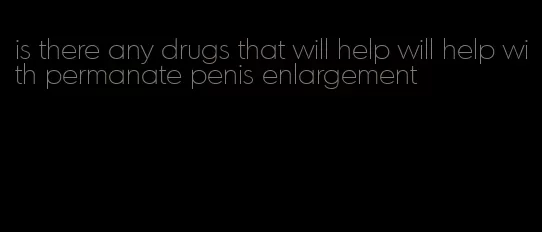 is there any drugs that will help will help with permanate penis enlargement