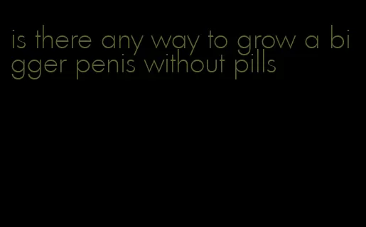 is there any way to grow a bigger penis without pills