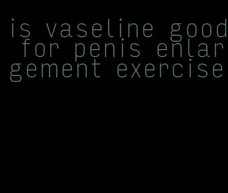 is vaseline good for penis enlargement exercise