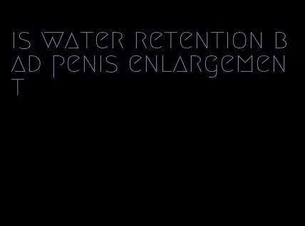 is water retention bad penis enlargement