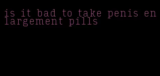 is it bad to take penis enlargement pills