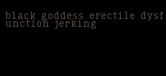 black goddess erectile dysfunction jerking