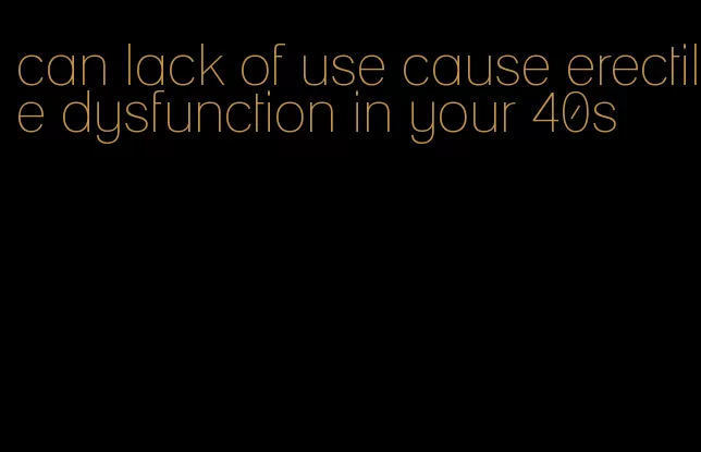 can lack of use cause erectile dysfunction in your 40s