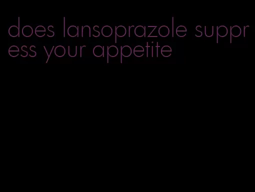 does lansoprazole suppress your appetite