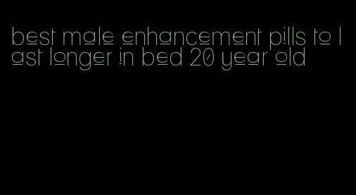 best male enhancement pills to last longer in bed 20 year old