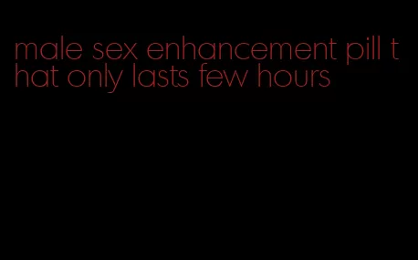 male sex enhancement pill that only lasts few hours