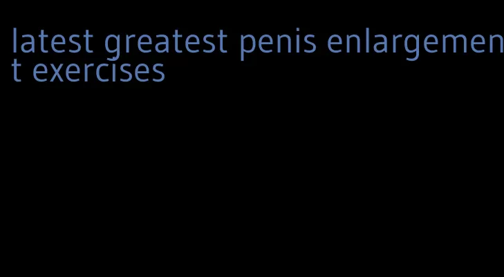 latest greatest penis enlargement exercises