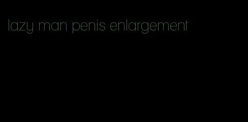 lazy man penis enlargement