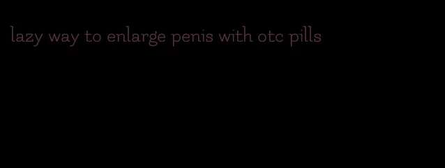 lazy way to enlarge penis with otc pills