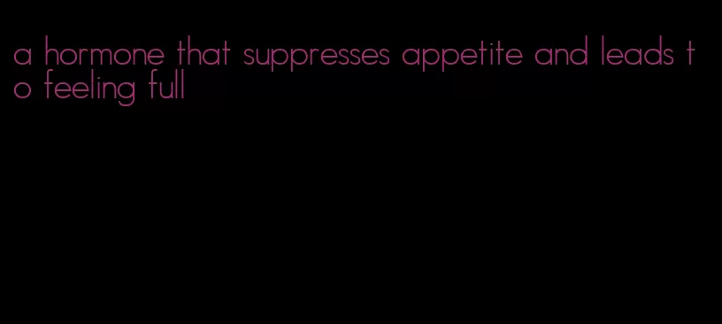 a hormone that suppresses appetite and leads to feeling full