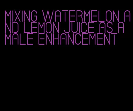 mixing watermelon and lemon juice as a male enhancement