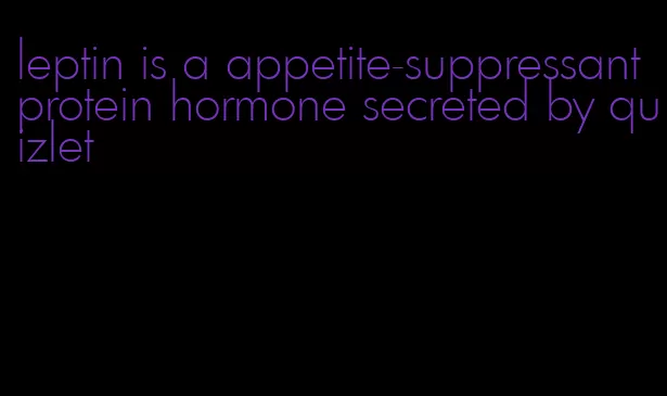 leptin is a appetite-suppressant protein hormone secreted by quizlet