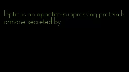 leptin is an appetite-suppressing protein hormone secreted by