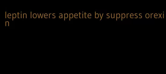 leptin lowers appetite by suppress orexin