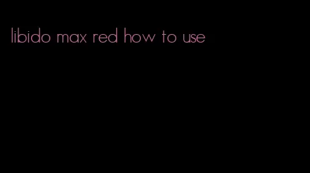 libido max red how to use