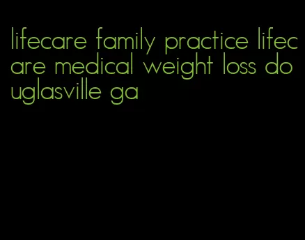 lifecare family practice lifecare medical weight loss douglasville ga