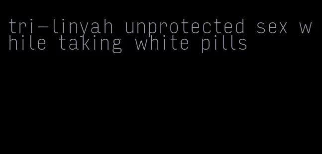 tri-linyah unprotected sex while taking white pills