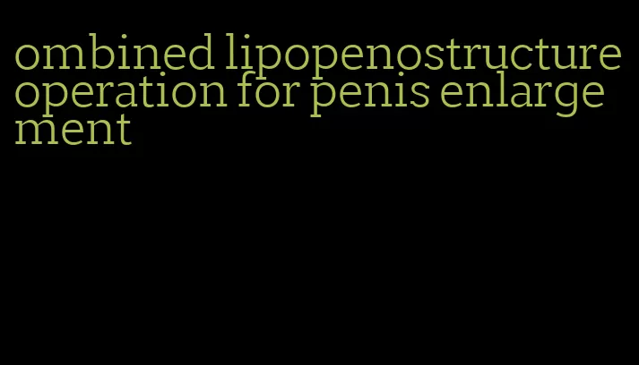 ombined lipopenostructure operation for penis enlargement