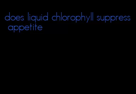 does liquid chlorophyll suppress appetite