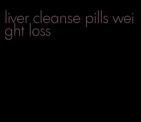 liver cleanse pills weight loss