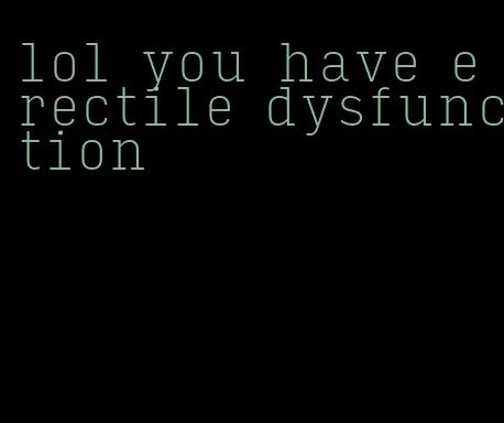 lol you have erectile dysfunction