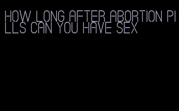 how long after abortion pills can you have sex