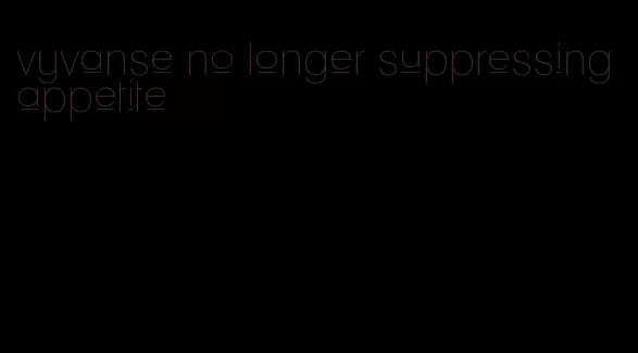 vyvanse no longer suppressing appetite