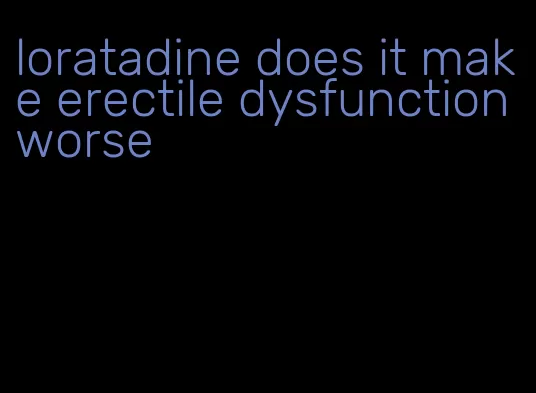 loratadine does it make erectile dysfunction worse