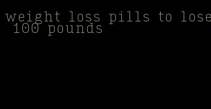 weight loss pills to lose 100 pounds