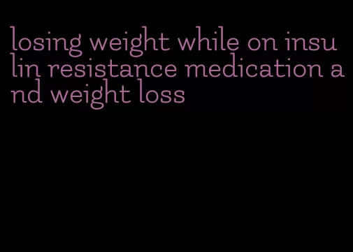 losing weight while on insulin resistance medication and weight loss